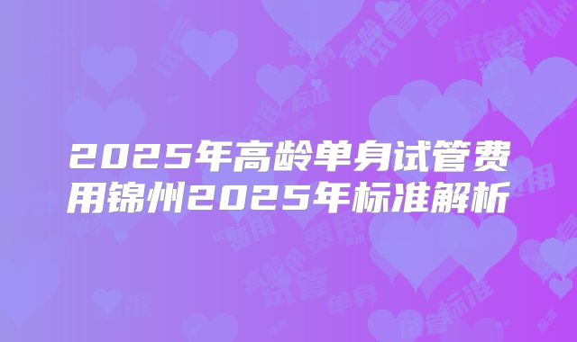 2025年高龄单身试管费用锦州2025年标准解析