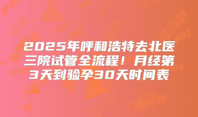 2025年呼和浩特去北医三院试管全流程！月经第3天到验孕30天时间表