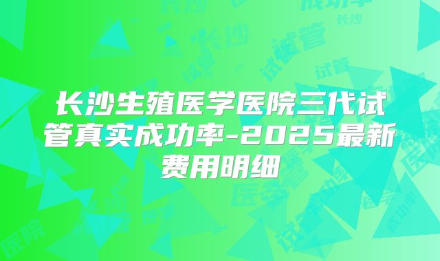 长沙生殖医学医院三代试管真实成功率-2025最新费用明细