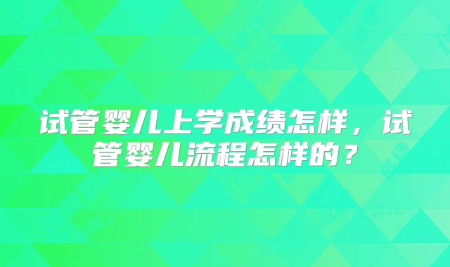 试管婴儿上学成绩怎样，试管婴儿流程怎样的？