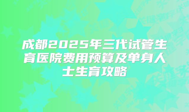 成都2025年三代试管生育医院费用预算及单身人士生育攻略