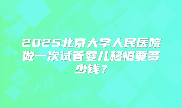 2025北京大学人民医院做一次试管婴儿移植要多少钱?