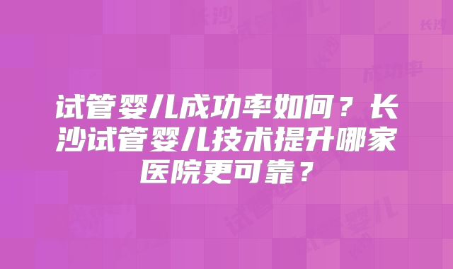 试管婴儿成功率如何？长沙试管婴儿技术提升哪家医院更可靠？