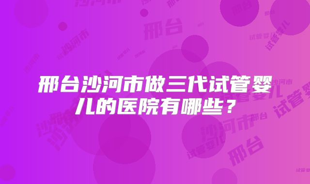 邢台沙河市做三代试管婴儿的医院有哪些？