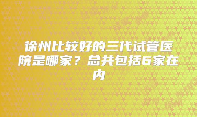 徐州比较好的三代试管医院是哪家？总共包括6家在内