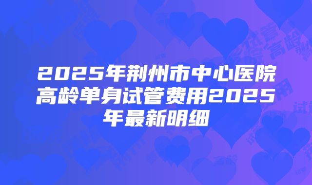 2025年荆州市中心医院高龄单身试管费用2025年最新明细