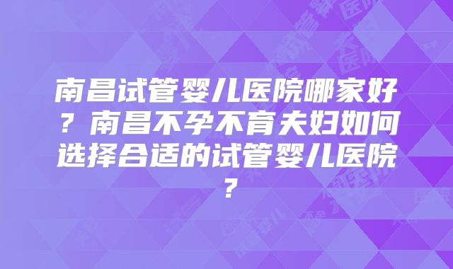 南昌试管婴儿医院哪家好？南昌不孕不育夫妇如何选择合适的试管婴儿医院？