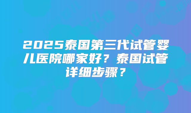 2025泰国第三代试管婴儿医院哪家好？泰国试管详细步骤？