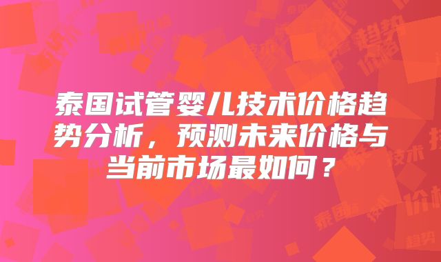 泰国试管婴儿技术价格趋势分析，预测未来价格与当前市场最如何？