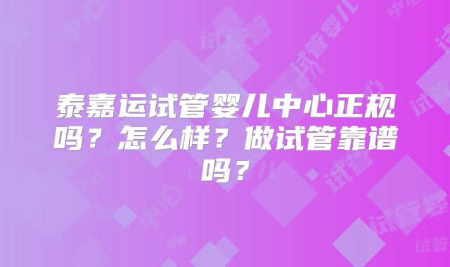 泰嘉运试管婴儿中心正规吗？怎么样？做试管靠谱吗？