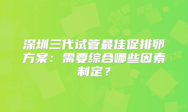 深圳三代试管最佳促排卵方案：需要综合哪些因素制定？