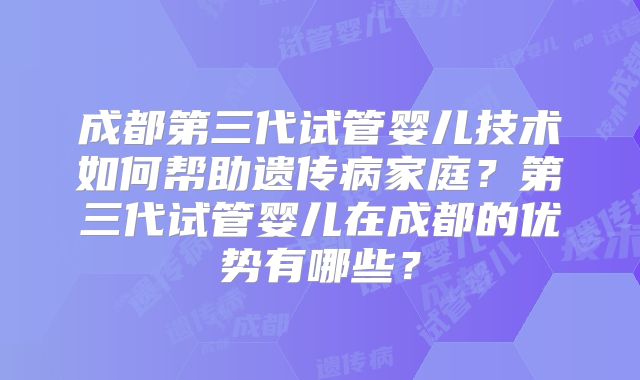 成都第三代试管婴儿技术如何帮助遗传病家庭？第三代试管婴儿在成都的优势有哪些？