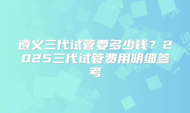 遵义三代试管要多少钱？2025三代试管费用明细参考