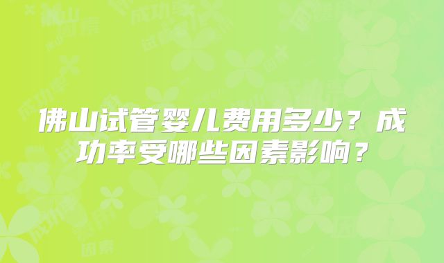 佛山试管婴儿费用多少？成功率受哪些因素影响？