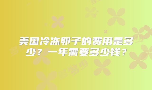 美国冷冻卵子的费用是多少？一年需要多少钱？
