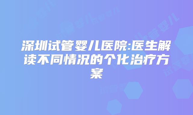 深圳试管婴儿医院:医生解读不同情况的个化治疗方案