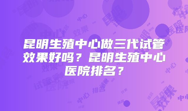 昆明生殖中心做三代试管效果好吗？昆明生殖中心医院排名？