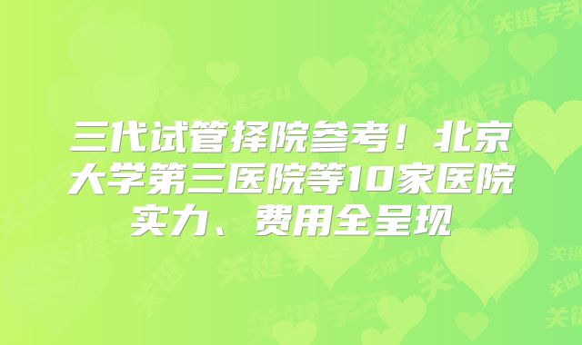 三代试管择院参考！北京大学第三医院等10家医院实力、费用全呈现