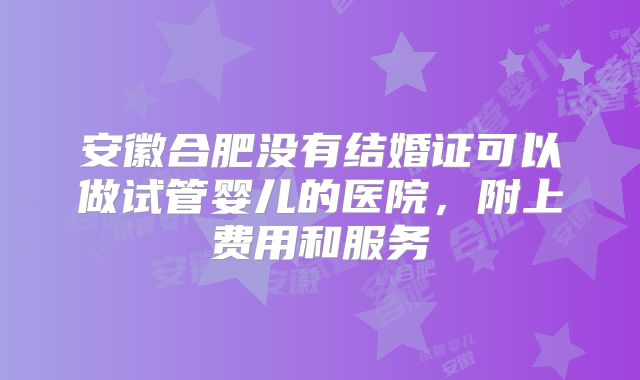 安徽合肥没有结婚证可以做试管婴儿的医院，附上费用和服务