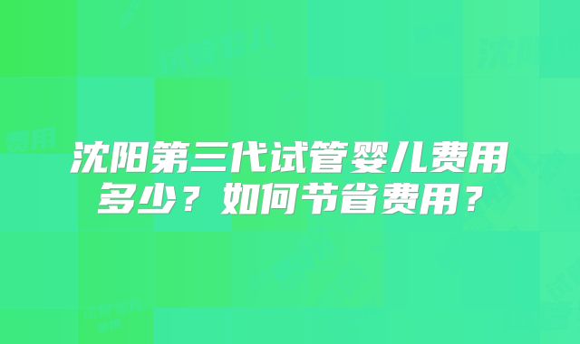沈阳第三代试管婴儿费用多少？如何节省费用？