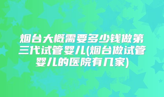 烟台大概需要多少钱做第三代试管婴儿(烟台做试管婴儿的医院有几家)