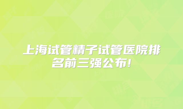 上海试管精子试管医院排名前三强公布!