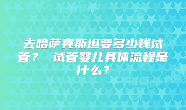 去哈萨克斯坦要多少钱试管? 试管婴儿具体流程是什么?