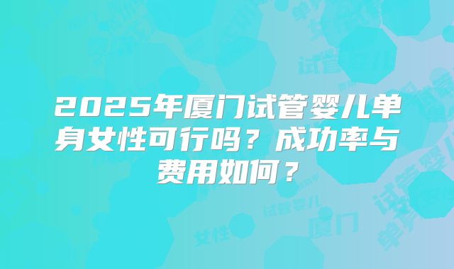 2025年厦门试管婴儿单身女性可行吗？成功率与费用如何？