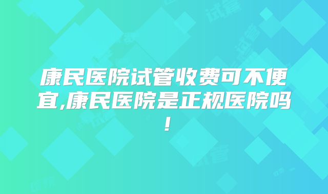 康民医院试管收费可不便宜,康民医院是正规医院吗！