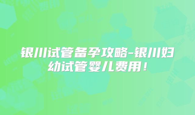 银川试管备孕攻略-银川妇幼试管婴儿费用！