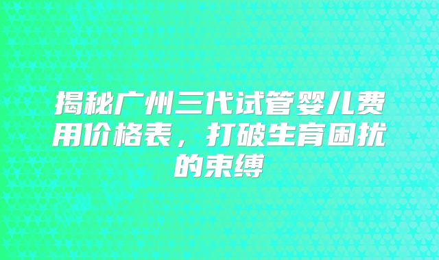 揭秘广州三代试管婴儿费用价格表，打破生育困扰的束缚