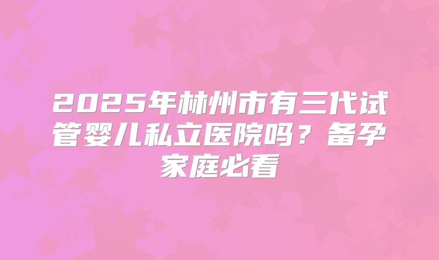 2025年林州市有三代试管婴儿私立医院吗？备孕家庭必看