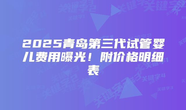 2025青岛第三代试管婴儿费用曝光！附价格明细表