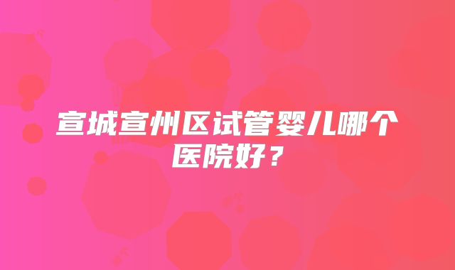 宣城宣州区试管婴儿哪个医院好？