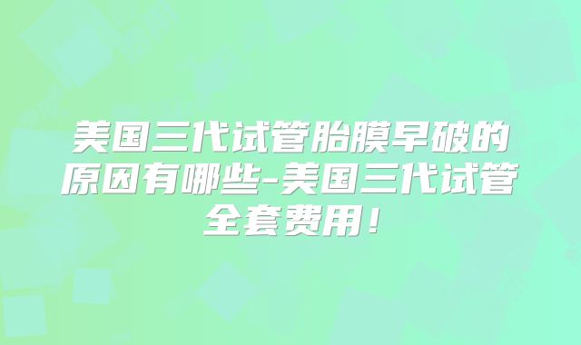 美国三代试管胎膜早破的原因有哪些-美国三代试管全套费用！