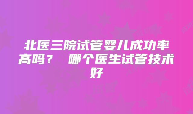 北医三院试管婴儿成功率高吗？ 哪个医生试管技术好