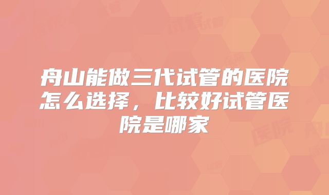舟山能做三代试管的医院怎么选择，比较好试管医院是哪家