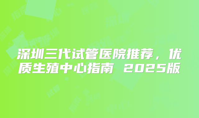 深圳三代试管医院推荐，优质生殖中心指南 2025版
