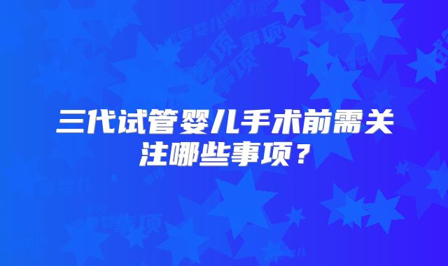 三代试管婴儿手术前需关注哪些事项？