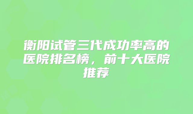 衡阳试管三代成功率高的医院排名榜，前十大医院推荐
