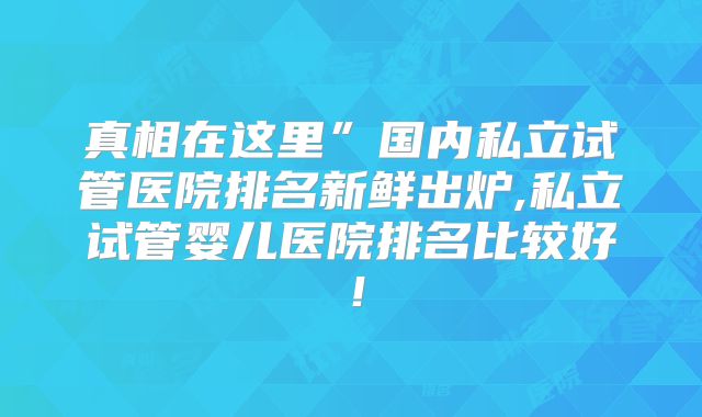 真相在这里”国内私立试管医院排名新鲜出炉,私立试管婴儿医院排名比较好！