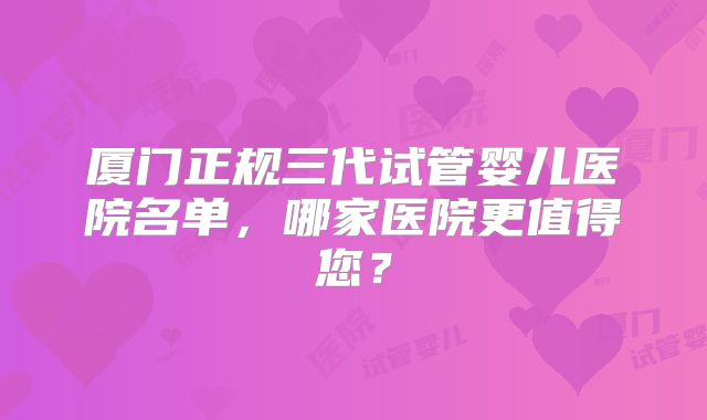 厦门正规三代试管婴儿医院名单，哪家医院更值得您？