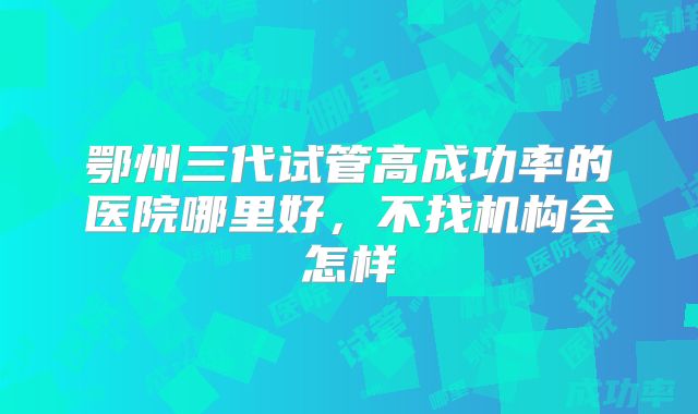 鄂州三代试管高成功率的医院哪里好，不找机构会怎样