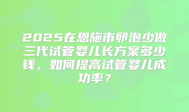 2025在恩施市卵泡少做三代试管婴儿长方案多少钱,如何提高试管婴儿成功率?