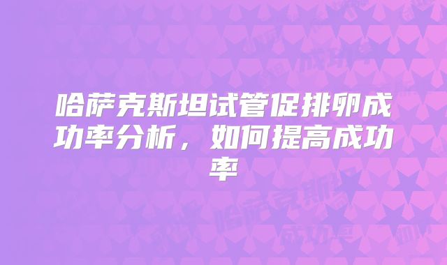 哈萨克斯坦试管促排卵成功率分析，如何提高成功率