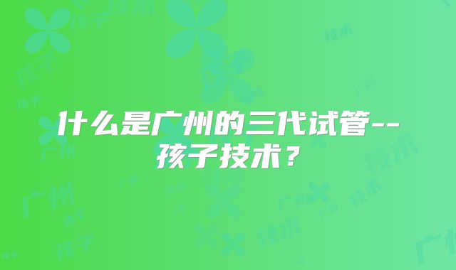 什么是广州的三代试管--孩子技术？