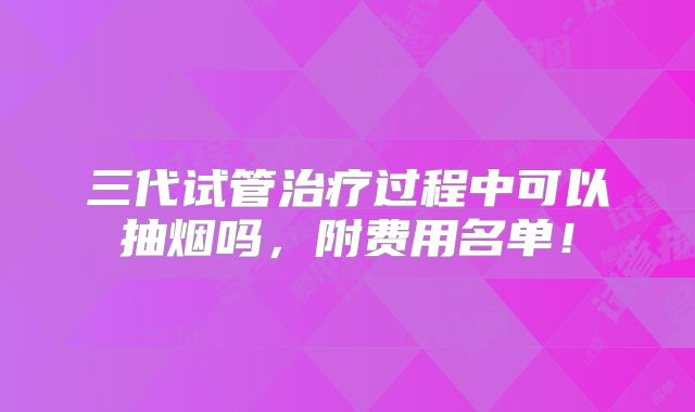 三代试管治疗过程中可以抽烟吗，附费用名单！