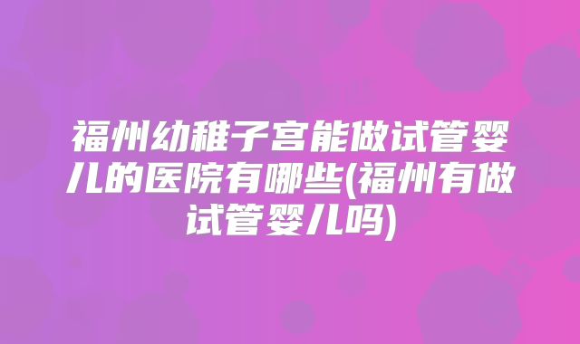 福州幼稚子宫能做试管婴儿的医院有哪些(福州有做试管婴儿吗)
