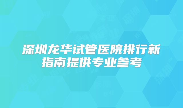 深圳龙华试管医院排行新指南提供专业参考