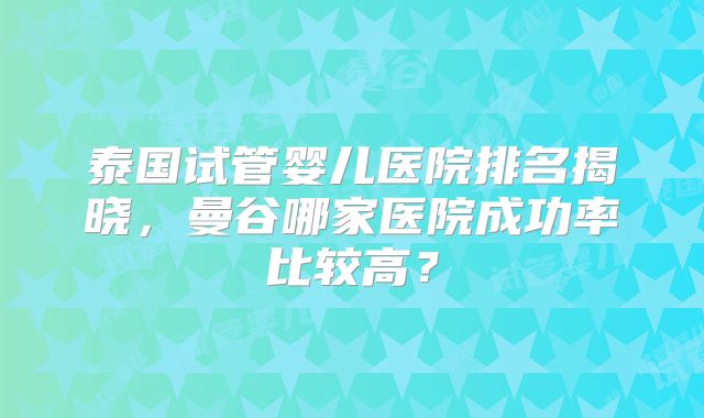 泰国试管婴儿医院排名揭晓，曼谷哪家医院成功率比较高？